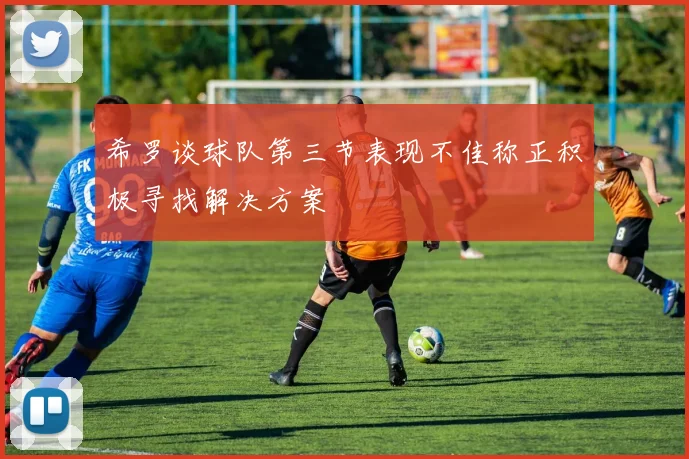 希罗谈球队第三节表现不佳称正积极寻找解决方案