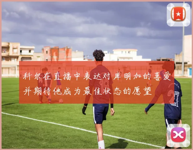 科尔在直播中表达对库明加的喜爱并期待他成为最佳状态的愿望