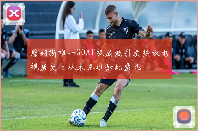 詹姆斯唯一GOAT级成就引发热议电视历史上从未见过如此盛况