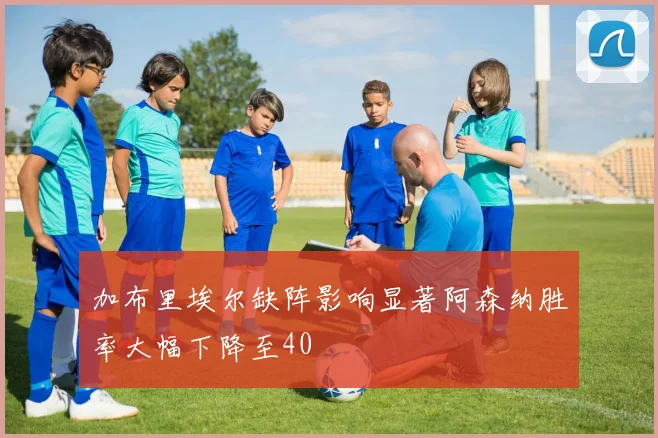 加布里埃尔缺阵影响显著阿森纳胜率大幅下降至40