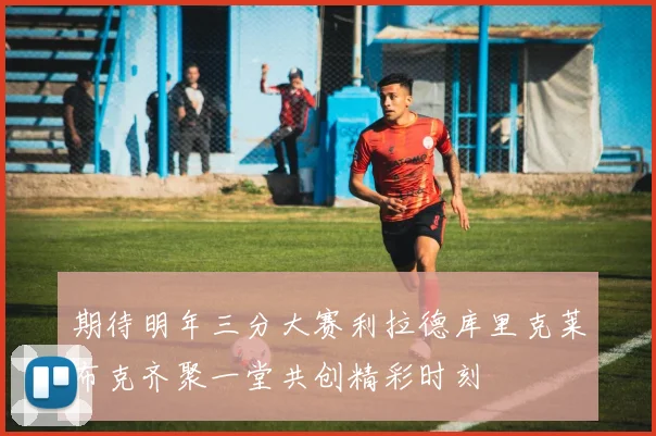 期待明年三分大赛利拉德库里克莱布克齐聚一堂共创精彩时刻