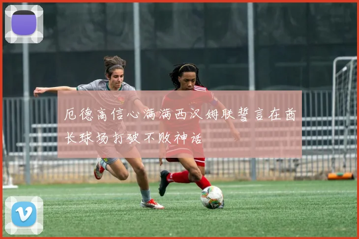 厄德高信心满满西汉姆联誓言在酋长球场打破不败神话