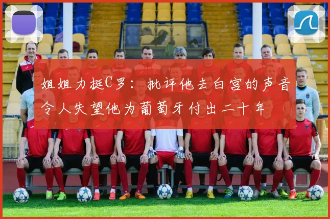 姐姐力挺C罗：批评他去白宫的声音令人失望他为葡萄牙付出二十年