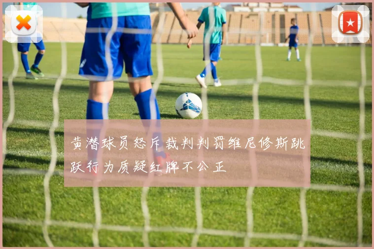 黄潜球员怒斥裁判判罚维尼修斯跳跃行为质疑红牌不公正