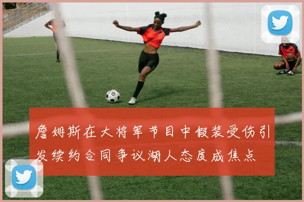 詹姆斯在大将军节目中假装受伤引发续约合同争议湖人态度成焦点