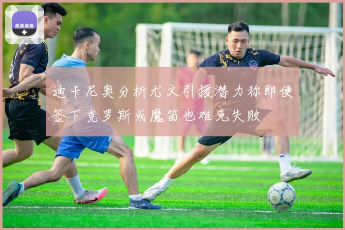 迪卡尼奥分析尤文引援潜力称即便签下克罗斯或魔笛也难免失败