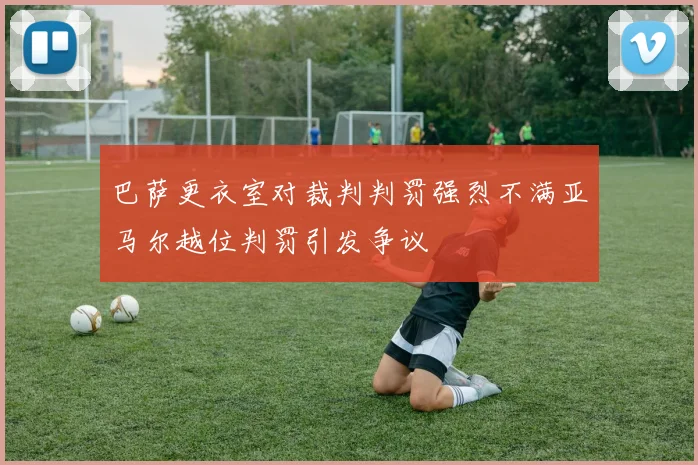 巴萨更衣室对裁判判罚强烈不满亚马尔越位判罚引发争议