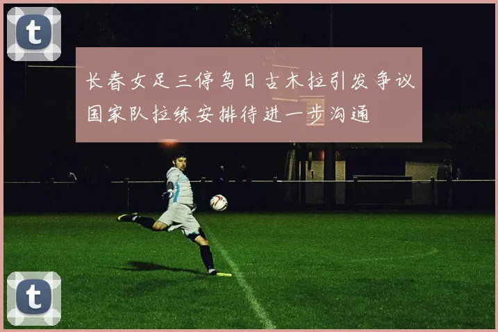 长春女足三停乌日古木拉引发争议国家队拉练安排待进一步沟通
