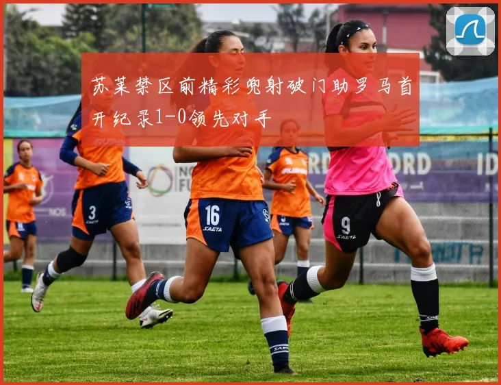 苏莱禁区前精彩兜射破门助罗马首开纪录1-0领先对手