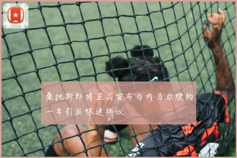 桑托斯即将正式宣布与内马尔续约一年引发球迷热议