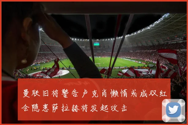 曼联旧将警告卢克肖懒惰或成双红会隐患萨拉赫将发起攻击