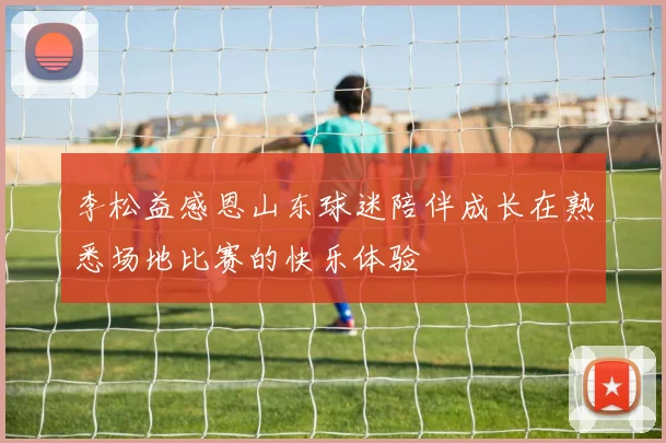 李松益感恩山东球迷陪伴成长在熟悉场地比赛的快乐体验