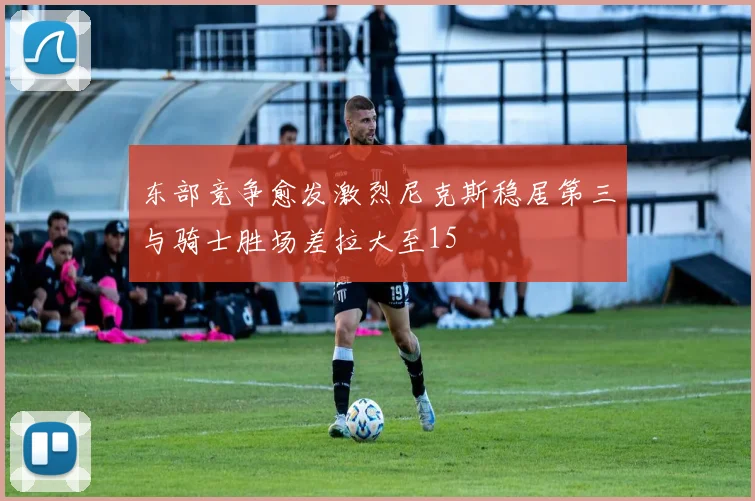 东部竞争愈发激烈尼克斯稳居第三与骑士胜场差拉大至15