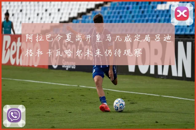 阿拉巴今夏离开皇马几成定局吕迪格和卡瓦哈尔未来仍待观察