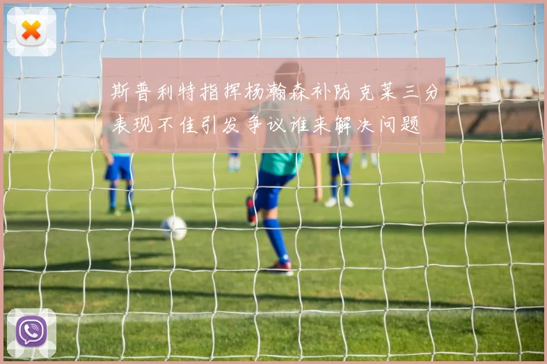 斯普利特指挥杨瀚森补防克莱三分表现不佳引发争议谁来解决问题