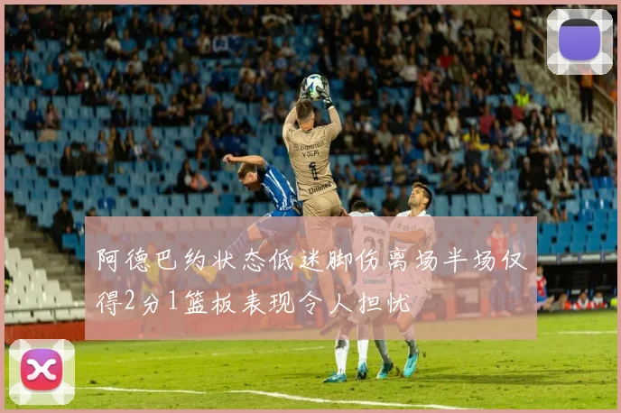 阿德巴约状态低迷脚伤离场半场仅得2分1篮板表现令人担忧