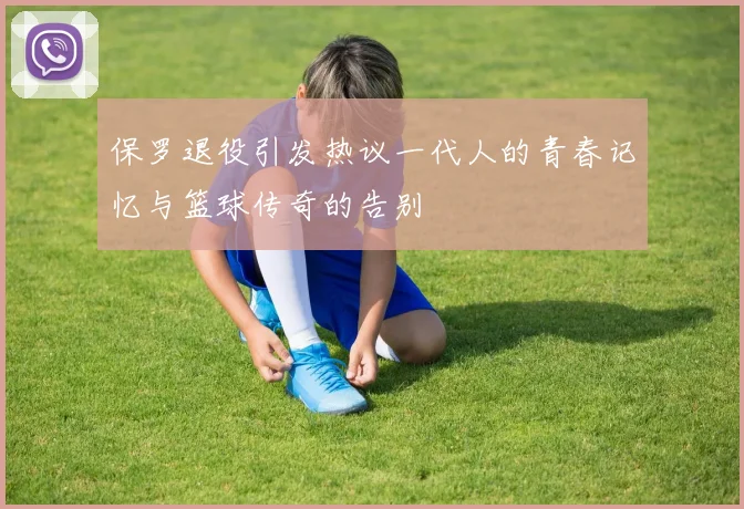 保罗退役引发热议一代人的青春记忆与篮球传奇的告别