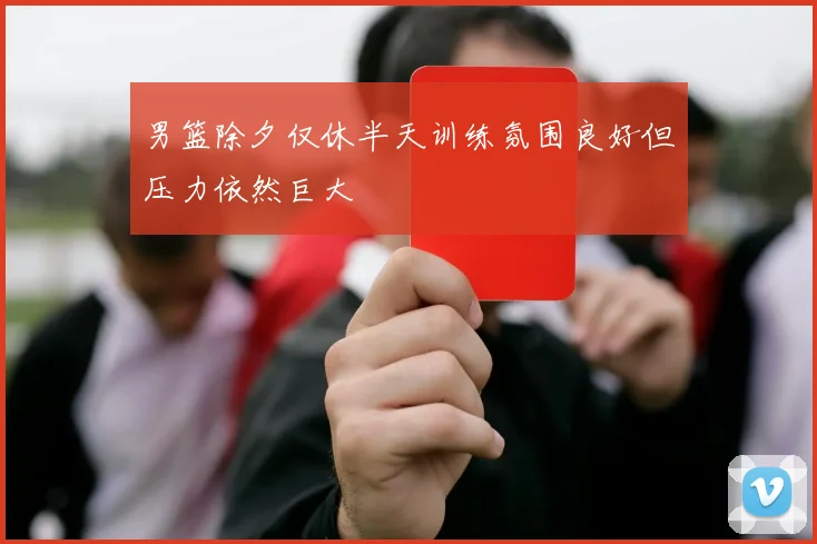 男篮除夕仅休半天训练氛围良好但压力依然巨大