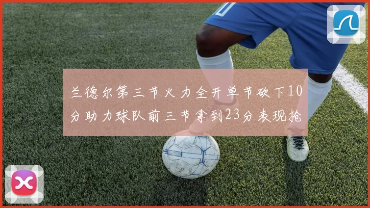 兰德尔第三节火力全开单节砍下10分助力球队前三节拿到23分表现抢眼