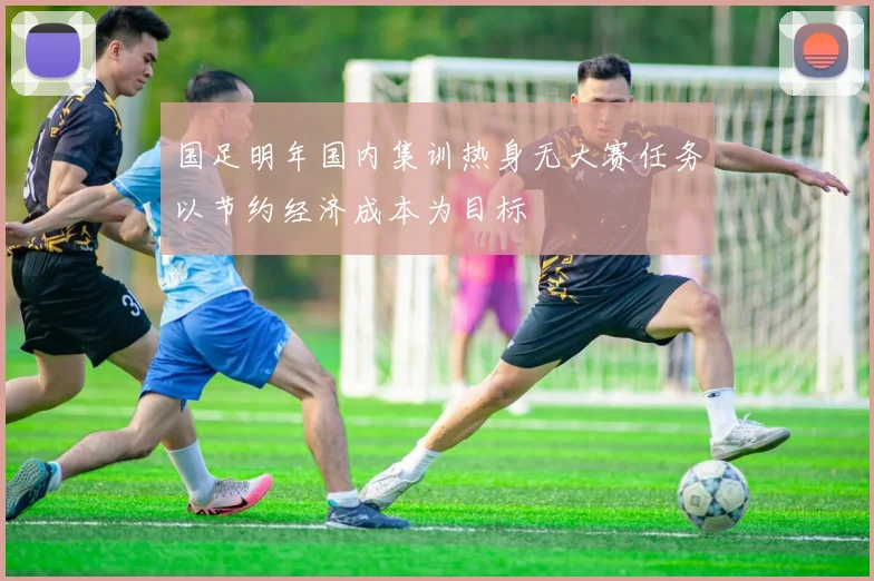 国足明年国内集训热身无大赛任务以节约经济成本为目标