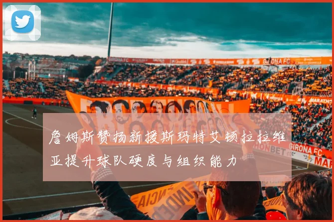 詹姆斯赞扬新援斯玛特艾顿拉拉维亚提升球队硬度与组织能力