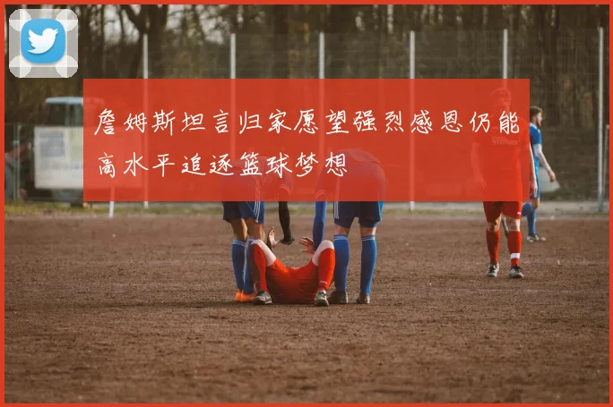 詹姆斯坦言归家愿望强烈感恩仍能高水平追逐篮球梦想